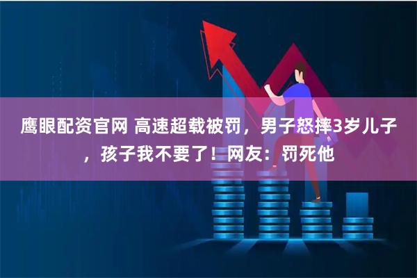 鹰眼配资官网 高速超载被罚，男子怒摔3岁儿子，孩子我不要了！网友：罚死他