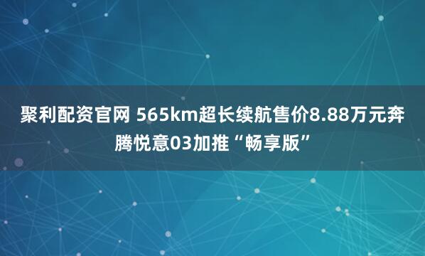 聚利配资官网 565km超长续航售价8.88万元奔腾悦意03加推“畅享版”