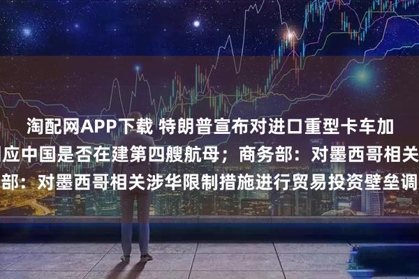 淘配网APP下载 特朗普宣布对进口重型卡车加征25%关税；国防部回应中国是否在建第四艘航母；商务部：对墨西哥相关涉华限制措施进行贸易投资壁垒调查丨早报