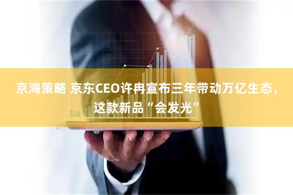 京海策略 京东CEO许冉宣布三年带动万亿生态，这款新品“会发光”