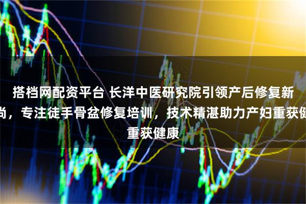 搭档网配资平台 长洋中医研究院引领产后修复新风尚，专注徒手骨盆修复培训，技术精湛助力产妇重获健康