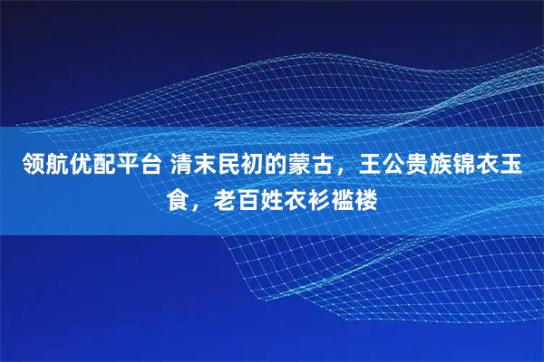 领航优配平台 清末民初的蒙古，王公贵族锦衣玉食，老百姓衣衫褴褛