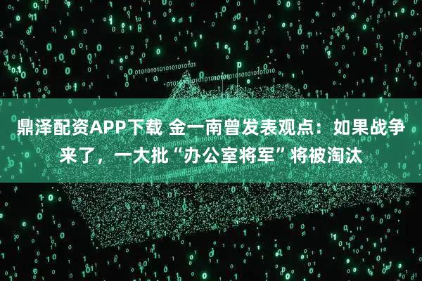 鼎泽配资APP下载 金一南曾发表观点：如果战争来了，一大批“办公室将军”将被淘汰