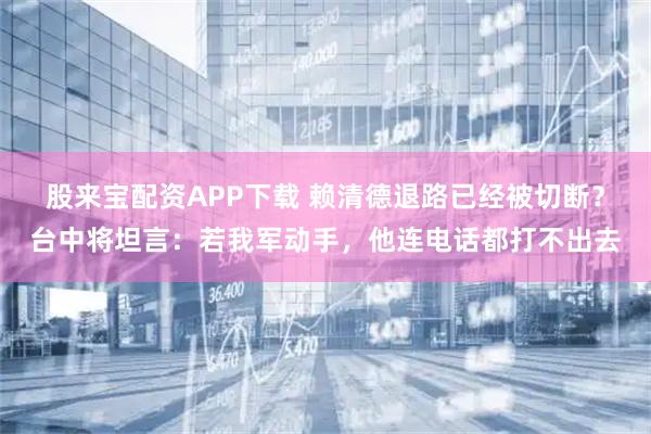 股来宝配资APP下载 赖清德退路已经被切断？台中将坦言：若我军动手，他连电话都打不出去