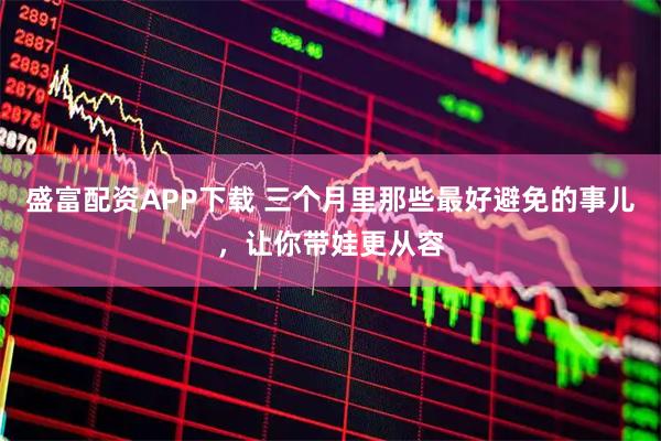 盛富配资APP下载 三个月里那些最好避免的事儿，让你带娃更从容