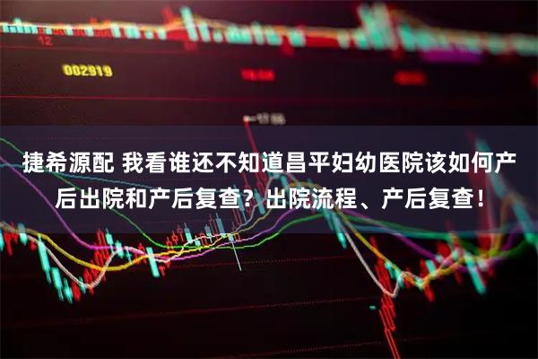 捷希源配 我看谁还不知道昌平妇幼医院该如何产后出院和产后复查？出院流程、产后复查！