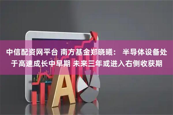 中信配资网平台 南方基金郑晓曦： 半导体设备处于高速成长中早期 未来三年或进入右侧收获期