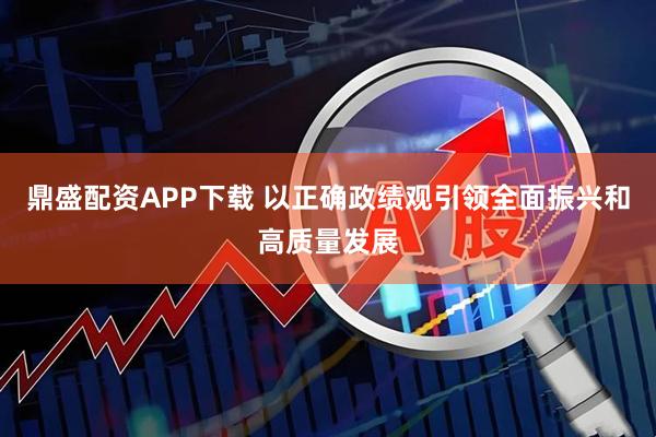 鼎盛配资APP下载 以正确政绩观引领全面振兴和高质量发展