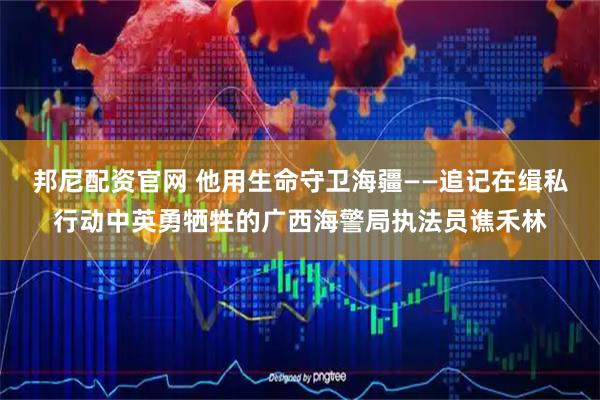 邦尼配资官网 他用生命守卫海疆——追记在缉私行动中英勇牺牲的广西海警局执法员谯禾林