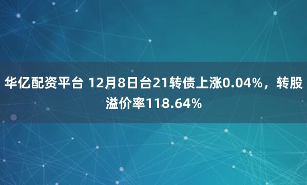 华亿配资平台 12月8日台21转债上涨0.04%，转股溢价率118.64%