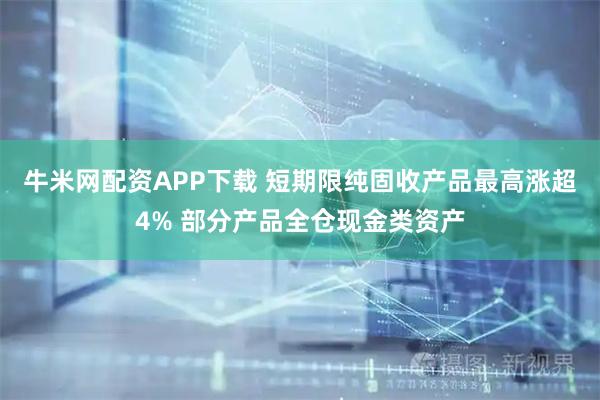 牛米网配资APP下载 短期限纯固收产品最高涨超4% 部分产品全仓现金类资产