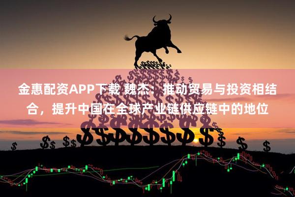金惠配资APP下载 魏杰：推动贸易与投资相结合，提升中国在全球产业链供应链中的地位