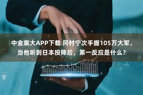 中金宸大APP下载 冈村宁次手握105万大军，当他听到日本投降后，第一反应是什么？