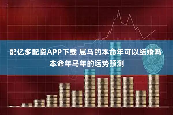 配亿多配资APP下载 属马的本命年可以结婚吗 本命年马年的运势预测