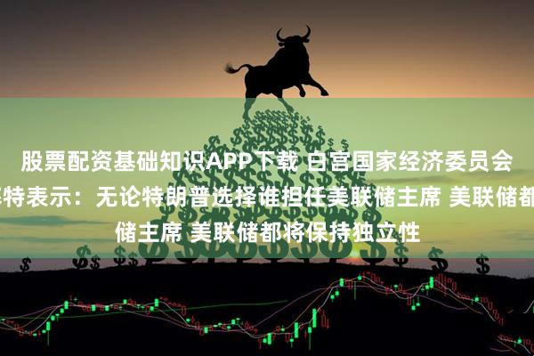 股票配资基础知识APP下载 白宫国家经济委员会主任凯文·哈塞特表示：无论特朗普选择谁担任美联储主席 美联储都将保持独立性