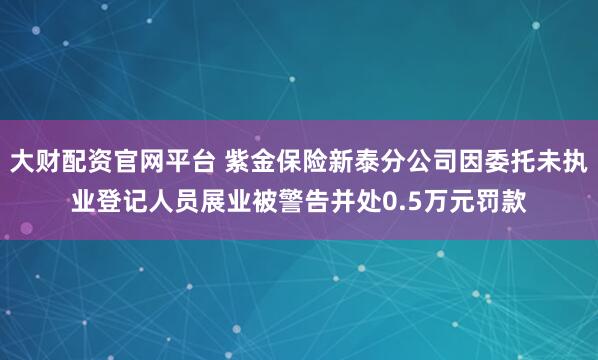 大财配资官网平台 紫金保险新泰分公司因委托未执业登记人员展业被警告并处0.5万元罚款