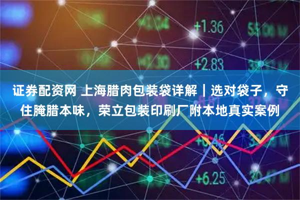 证券配资网 上海腊肉包装袋详解｜选对袋子，守住腌腊本味，荣立包装印刷厂附本地真实案例