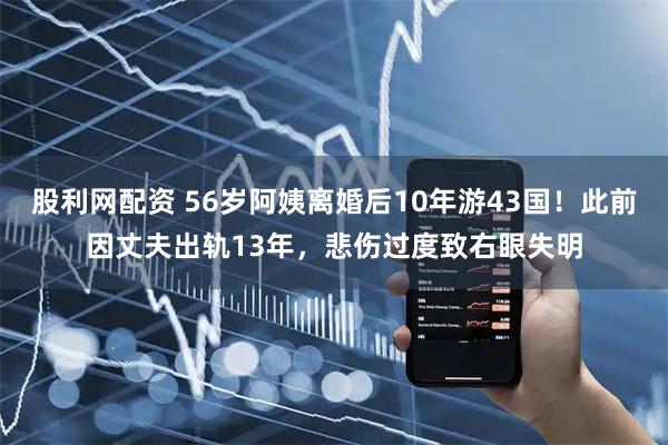 股利网配资 56岁阿姨离婚后10年游43国！此前因丈夫出轨13年，悲伤过度致右眼失明