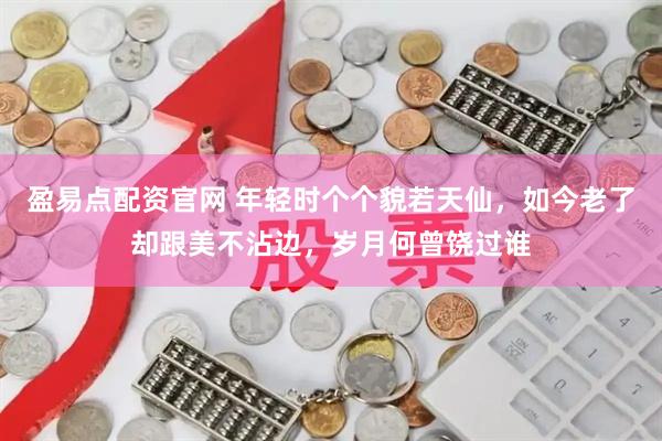 盈易点配资官网 年轻时个个貌若天仙，如今老了却跟美不沾边，岁月何曾饶过谁