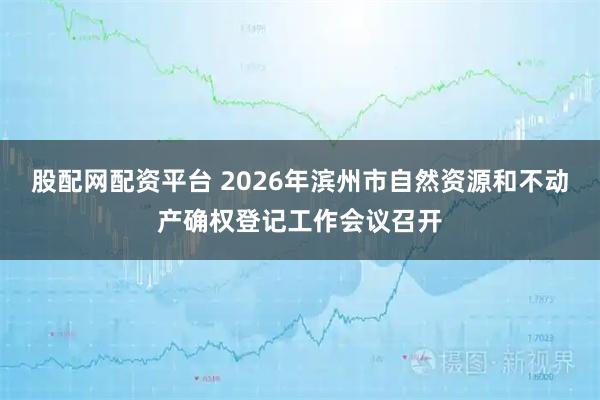 股配网配资平台 2026年滨州市自然资源和不动产确权登记工作会议召开