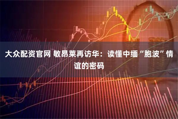 大众配资官网 敏昂莱再访华：读懂中缅“胞波”情谊的密码
