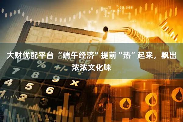 大财优配平台 “端午经济”提前“热”起来，飘出浓浓文化味