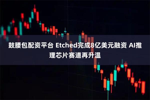 鼓腰包配资平台 Etched完成8亿美元融资 AI推理芯片赛道再升温