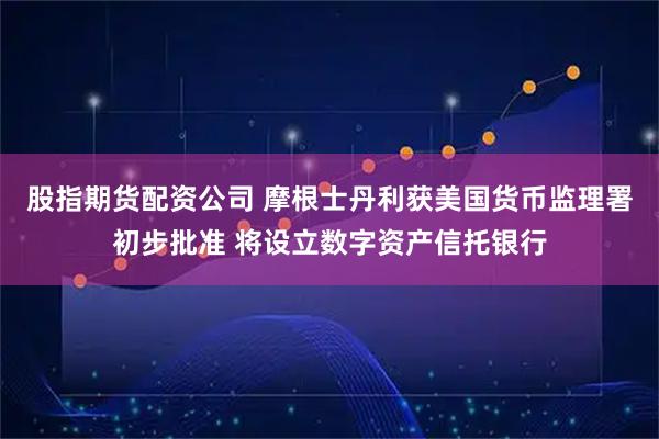 股指期货配资公司 摩根士丹利获美国货币监理署初步批准 将设立数字资产信托银行
