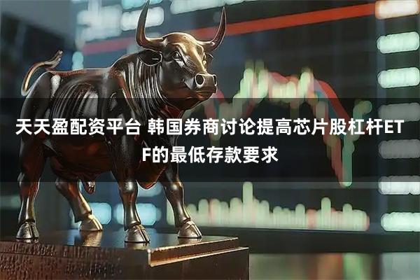 天天盈配资平台 韩国券商讨论提高芯片股杠杆ETF的最低存款要求